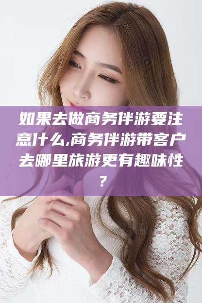 范县如果去做商务伴游要注意什么,商务伴游带客户去哪里旅游更有趣味性？