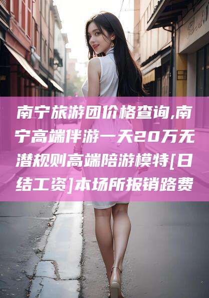 范县南宁旅游团价格查询,南宁高端伴游一天20万无潜规则高端陪游模特[日结工资]本场所报销路费