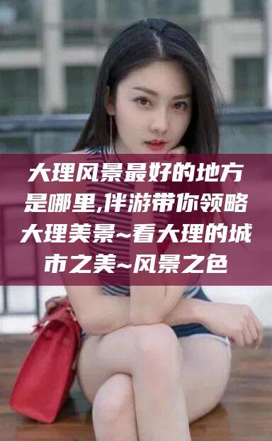 范县大理风景最好的地方是哪里,伴游带你领略大理美景~看大理的城市之美~风景之色