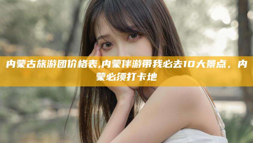 范县内蒙古旅游团价格表,内蒙伴游带我必去10大景点，内蒙必须打卡地