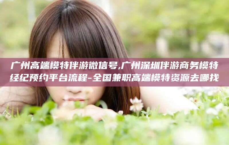 范县广州高端模特伴游微信号,广州深圳伴游商务模特经纪预约平台流程-全国兼职高端模特资源去哪找