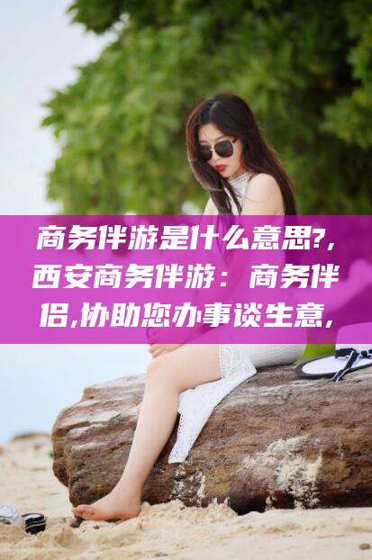 范县商务伴游是什么意思?,西安商务伴游：商务伴侣,协助您办事谈生意,