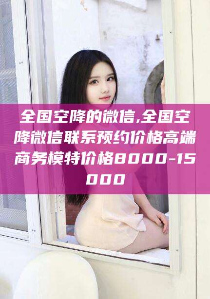 范县全国空降的微信,全国空降微信联系预约价格高端商务模特价格8000-15000