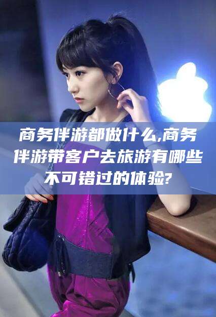 范县商务伴游都做什么,商务伴游带客户去旅游有哪些不可错过的体验?