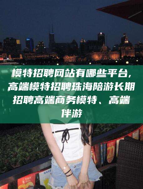 范县模特招聘网站有哪些平台,高端模特招聘珠海陪游长期招聘高端商务模特、高端伴游