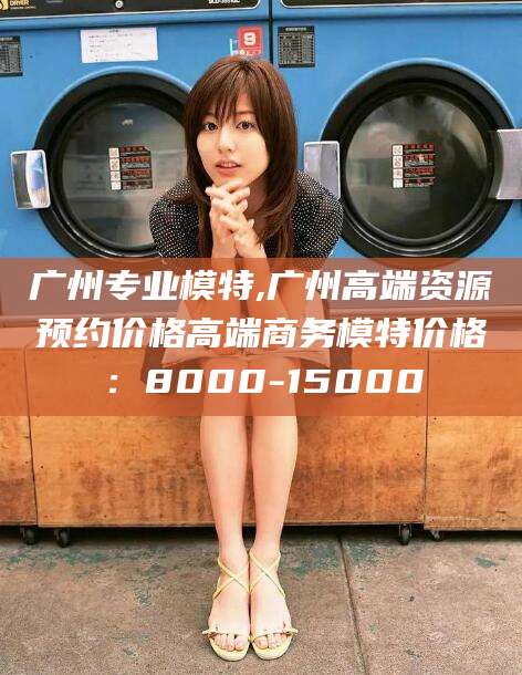 范县广州专业模特,广州高端资源预约价格高端商务模特价格：8000-15000