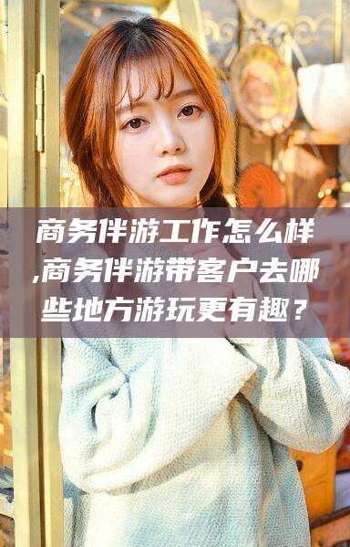 范县商务伴游工作怎么样,商务伴游带客户去哪些地方游玩更有趣？
