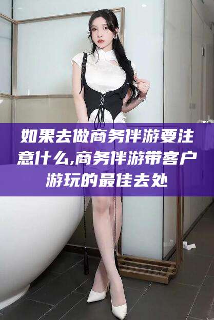 范县如果去做商务伴游要注意什么,商务伴游带客户游玩的最佳去处