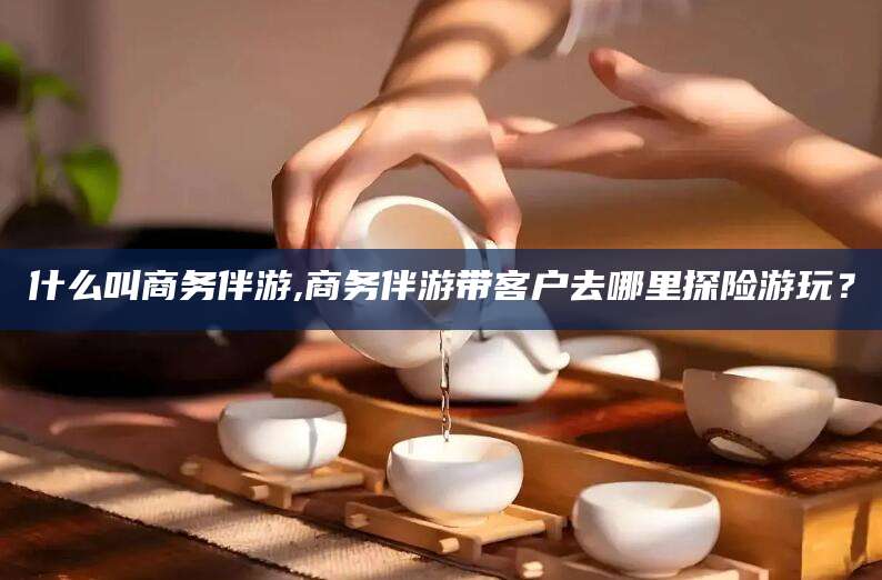 范县什么叫商务伴游,商务伴游带客户去哪里探险游玩？