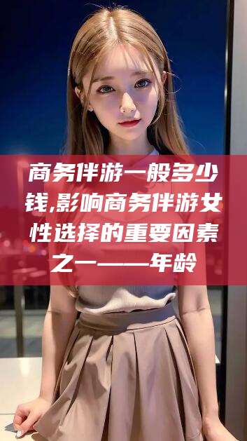 范县商务伴游一般多少钱,影响商务伴游女性选择的重要因素之一——年龄