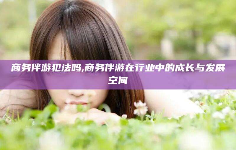 范县商务伴游犯法吗,商务伴游在行业中的成长与发展空间