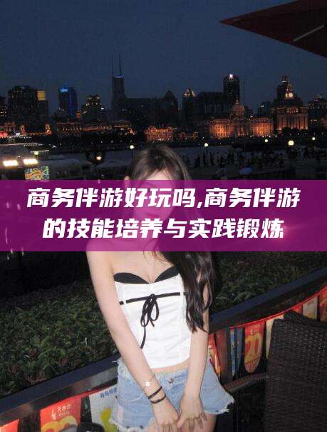 范县商务伴游好玩吗,商务伴游的技能培养与实践锻炼