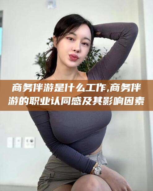 范县商务伴游是什么工作,商务伴游的职业认同感及其影响因素