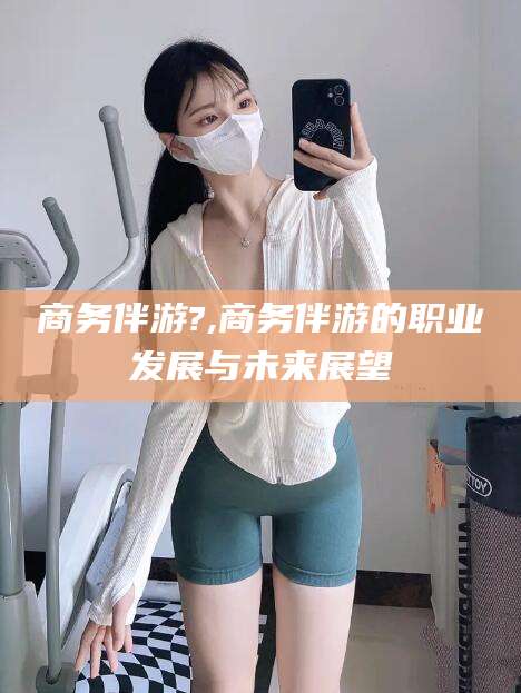 范县商务伴游?,商务伴游的职业发展与未来展望