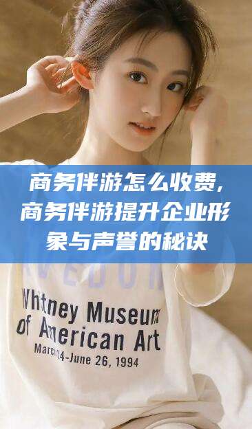 范县商务伴游怎么收费,商务伴游提升企业形象与声誉的秘诀