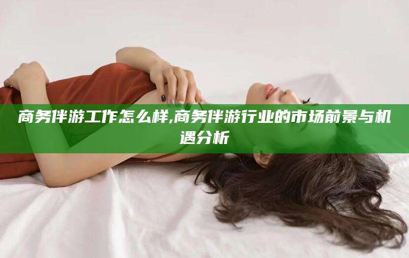 范县商务伴游工作怎么样,商务伴游行业的市场前景与机遇分析