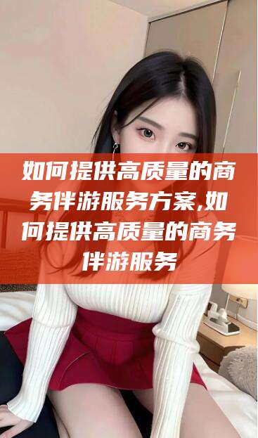范县如何提供高质量的商务伴游服务方案,如何提供高质量的商务伴游服务