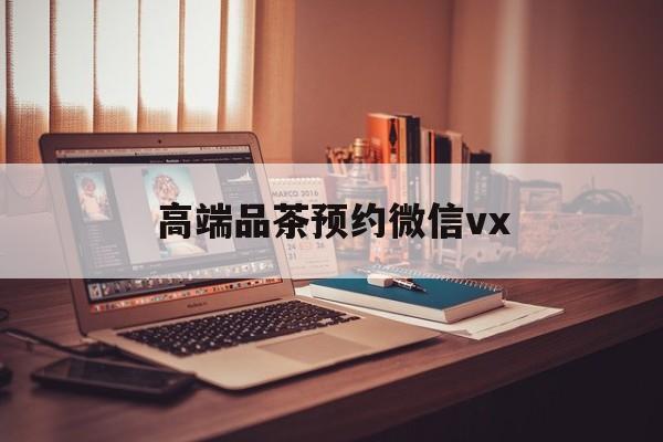 范县关于高端品茶预约微信vx的信息